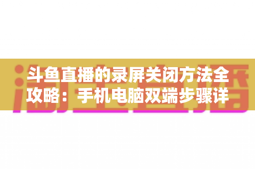 斗鱼直播的录屏关闭方法全攻略：手机电脑双端步骤详解，轻松搞定录制收尾