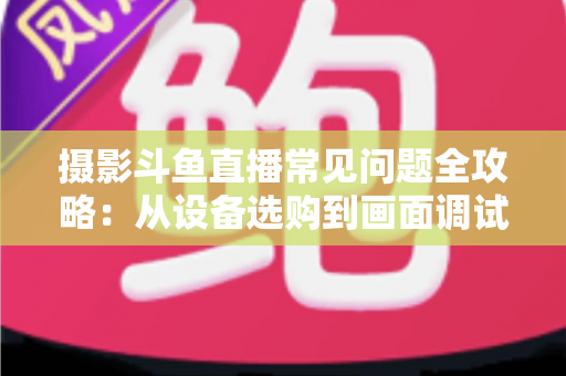 摄影斗鱼直播常见问题全攻略:从设备选购到画面调试的一站式实用指南 摄影斗鱼直播常见问题全攻略:从设备选购到画面调试的一站式实用指南