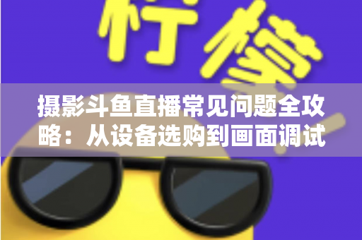 摄影斗鱼直播常见问题全攻略:从设备选购到画面调试的一站式实用指南 摄影斗鱼直播常见问题全攻略:从设备选购到画面调试的一站式实用指南