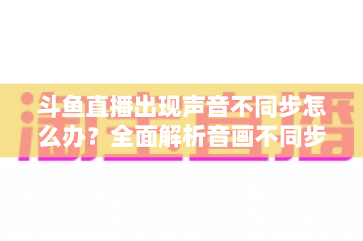 斗鱼直播出现声音不同步怎么办?全面解析音画不同步原因与实用解决方案 斗鱼直播出现声音不同步怎么办?全面解析音画不同步原因与实用解决方案