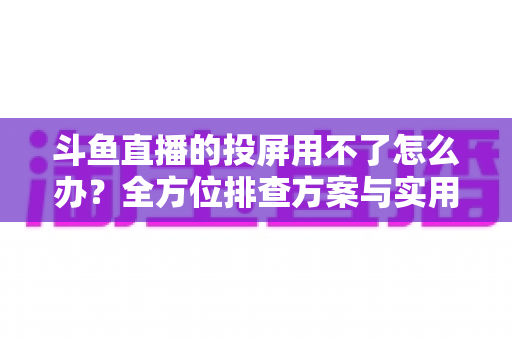 斗鱼直播的投屏用不了怎么办?全方位排查方案与实用解决指南一次讲清 斗鱼直播的投屏用不了怎么办?全方位排查方案与实用解决指南一次讲清