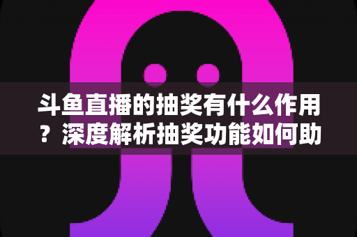 斗鱼直播的抽奖有什么作用?深度解析抽奖功能如何助力主播涨粉、提升人气并打造活跃直播间生态 斗鱼直播的抽奖有什么作用?深度解析抽奖功能如何助力主播涨粉、提升人气并打造活跃直播间生态