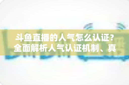 斗鱼直播的人气怎么认证？全面解析人气认证机制、真实人气辨别与提升攻略