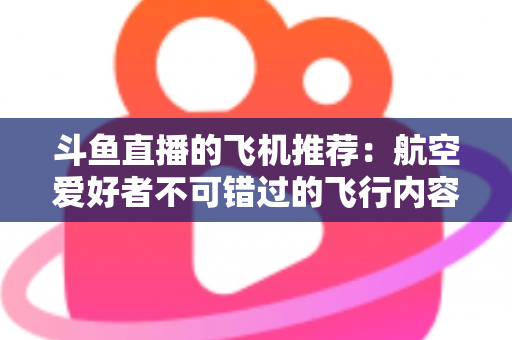 斗鱼直播的飞机推荐:航空爱好者不可错过的飞行内容全攻略 斗鱼直播的飞机推荐:航空爱好者不可错过的飞行内容全攻略