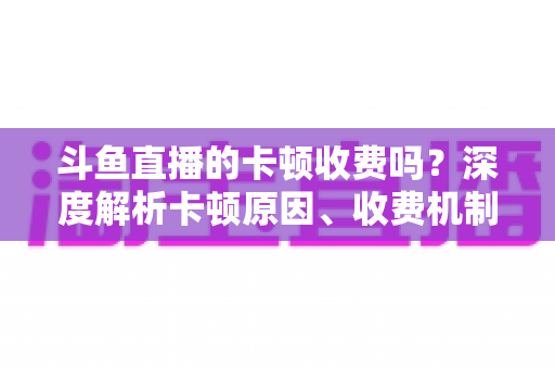 斗鱼直播的卡顿收费吗？深度解析卡顿原因、收费机制与免费优化方案