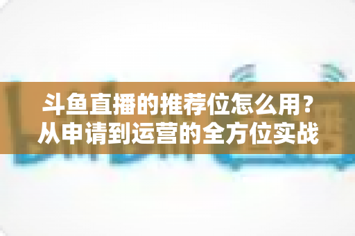 斗鱼直播的推荐位怎么用？从申请到运营的全方位实战指南，助你快速提升直播间曝光与人气