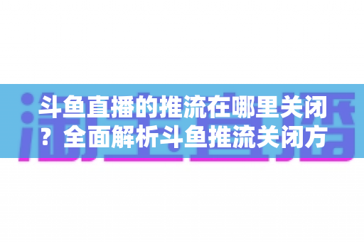 斗鱼直播的推流在哪里关闭？全面解析斗鱼推流关闭方法与常见问题