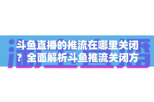 斗鱼直播的推流在哪里关闭？全面解析斗鱼推流关闭方法与常见问题