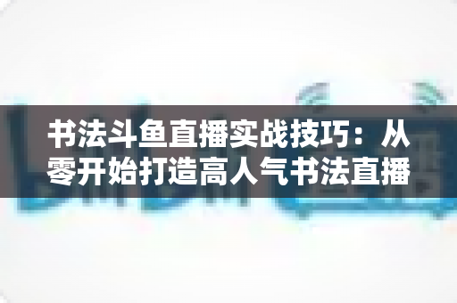书法斗鱼直播实战技巧：从零开始打造高人气书法直播间的完整攻略