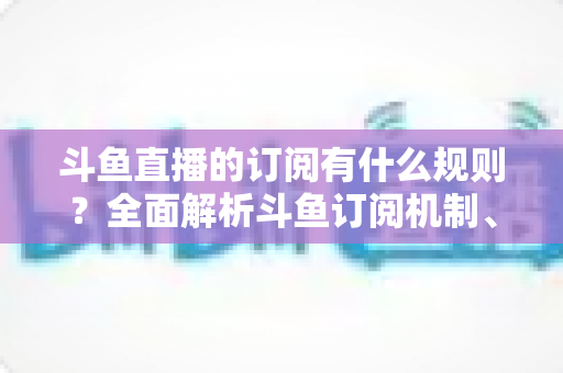 斗鱼直播的订阅有什么规则?全面解析斗鱼订阅机制、权益与注意事项 斗鱼直播的订阅有什么规则?全面解析斗鱼订阅机制、权益与注意事项