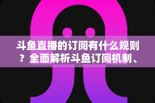 斗鱼直播的订阅有什么规则？全面解析斗鱼订阅机制、权益与注意事项