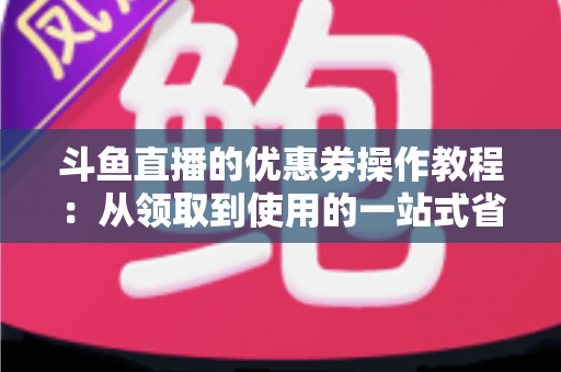 斗鱼直播的优惠券操作教程:从领取到使用的一站式省钱攻略 斗鱼直播的优惠券操作教程:从领取到使用的一站式省钱攻略