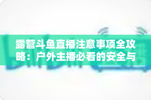 露营斗鱼直播注意事项全攻略:户外主播必看的安全与实战技巧指南 露营斗鱼直播注意事项全攻略:户外主播必看的安全与实战技巧指南