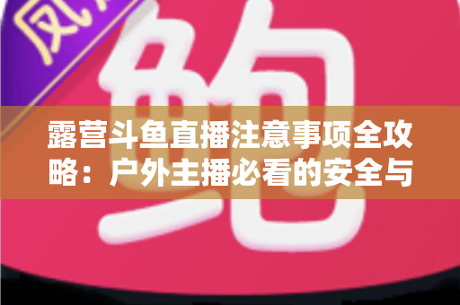 露营斗鱼直播注意事项全攻略：户外主播必看的安全与实战技巧指南