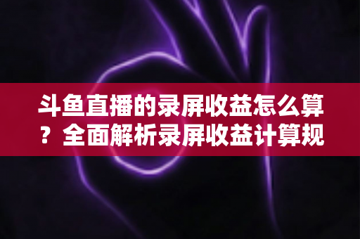 斗鱼直播的录屏收益怎么算?全面解析录屏收益计算规则、结算流程与提升收益的实用技巧 斗鱼直播的录屏收益怎么算?全面解析录屏收益计算规则、结算流程与提升收益的实用技巧