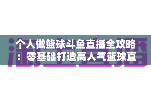 个人做篮球斗鱼直播全攻略:零基础打造高人气篮球直播间的实战指南 个人做篮球斗鱼直播全攻略:零基础打造高人气篮球直播间的实战指南