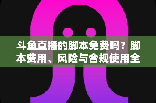 斗鱼直播的脚本免费吗？脚本费用、风险与合规使用全解析