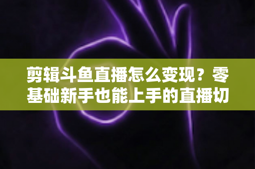 剪辑斗鱼直播怎么变现？零基础新手也能上手的直播切片赚钱全攻略