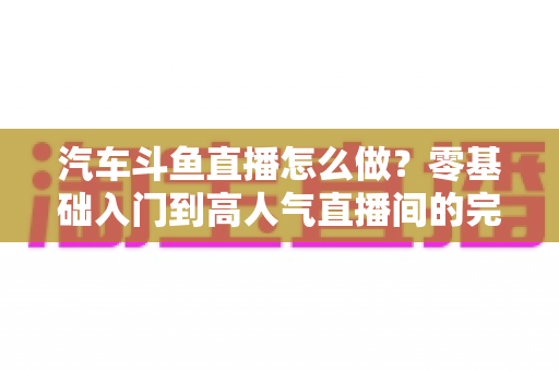汽车斗鱼直播怎么做?零基础入门到高人气直播间的完整实战指南 汽车斗鱼直播怎么做?零基础入门到高人气直播间的完整实战指南