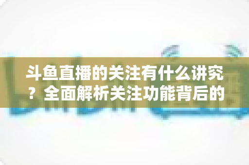 斗鱼直播的关注有什么讲究?全面解析关注功能背后的门道与实用技巧 斗鱼直播的关注有什么讲究?全面解析关注功能背后的门道与实用技巧