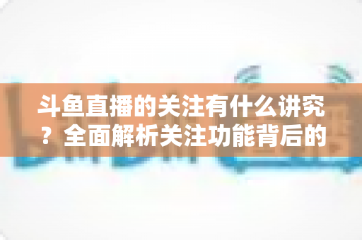 斗鱼直播的关注有什么讲究？全面解析关注功能背后的门道与实用技巧