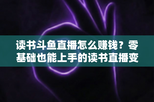 读书斗鱼直播怎么赚钱？零基础也能上手的读书直播变现全攻略