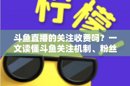 斗鱼直播的关注收费吗?一文读懂斗鱼关注机制、粉丝团与常见误区 斗鱼直播的关注收费吗?一文读懂斗鱼关注机制、粉丝团与常见误区