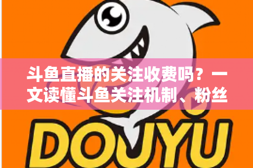 斗鱼直播的关注收费吗?一文读懂斗鱼关注机制、粉丝团与常见误区 斗鱼直播的关注收费吗?一文读懂斗鱼关注机制、粉丝团与常见误区