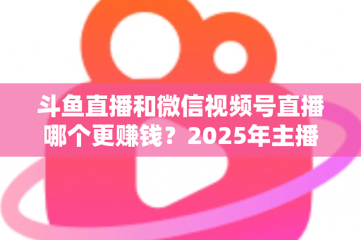 斗鱼直播和微信视频号直播哪个更赚钱?2025年主播收入全面对比分析与平台选择指南 斗鱼直播和微信视频号直播哪个更赚钱?2025年主播收入全面对比分析与平台选择指南