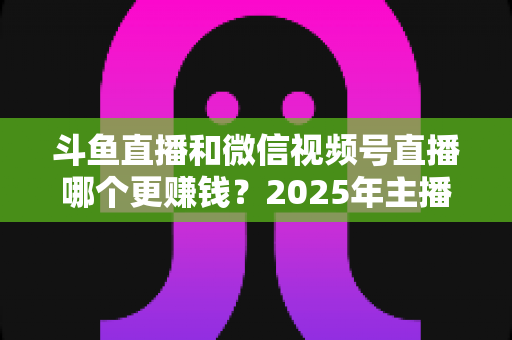 斗鱼直播和微信视频号直播哪个更赚钱？2025年主播收入全面对比分析与平台选择指南