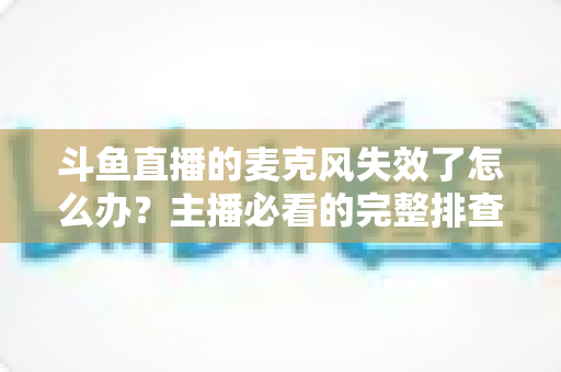 斗鱼直播的麦克风失效了怎么办?主播必看的完整排查与修复指南 斗鱼直播的麦克风失效了怎么办?主播必看的完整排查与修复指南