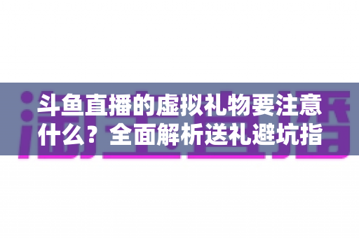 斗鱼直播的虚拟礼物要注意什么？全面解析送礼避坑指南与理性消费建议