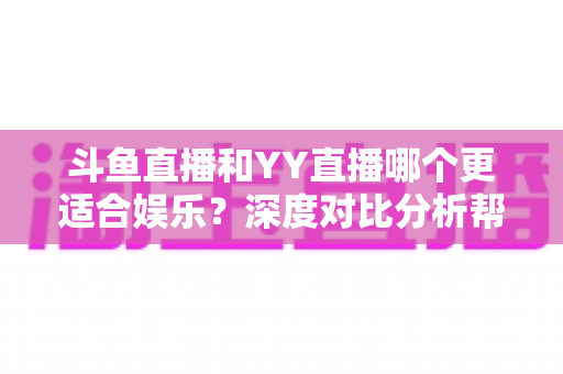 斗鱼直播和YY直播哪个更适合娱乐？深度对比分析帮你找到最佳娱乐直播平台