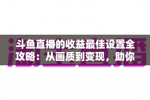 斗鱼直播的收益最佳设置全攻略:从画质到变现,助你轻松提升直播收入 斗鱼直播的收益最佳设置全攻略:从画质到变现,助你轻松提升直播收入