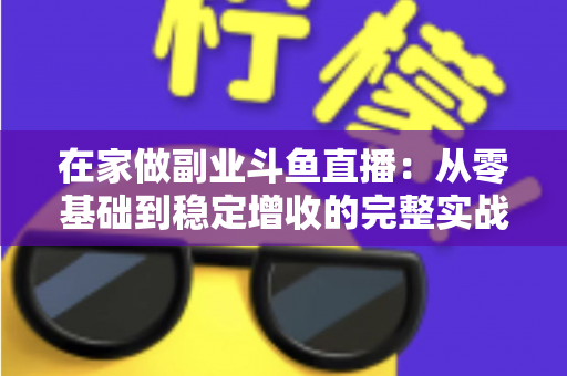 在家做副业斗鱼直播:从零基础到稳定增收的完整实战指南 在家做副业斗鱼直播:从零基础到稳定增收的完整实战指南