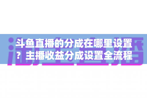 斗鱼直播的分成在哪里设置？主播收益分成设置全流程详解与优化指南