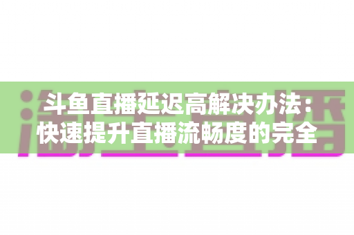 斗鱼直播延迟高解决办法:快速提升直播流畅度的完全指南 斗鱼直播延迟高解决办法:快速提升直播流畅度的完全指南