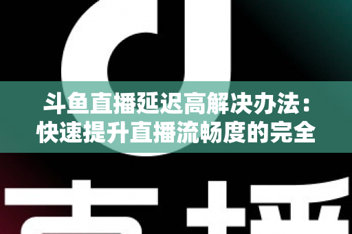 斗鱼直播延迟高解决办法：快速提升直播流畅度的完全指南