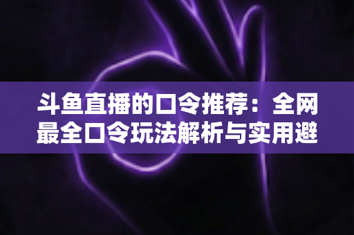 斗鱼直播的口令推荐：全网最全口令玩法解析与实用避坑指南