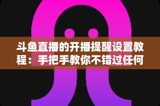 斗鱼直播的开播提醒设置教程:手把手教你不错过任何一场精彩直播的完整指南 斗鱼直播的开播提醒设置教程:手把手教你不错过任何一场精彩直播的完整指南