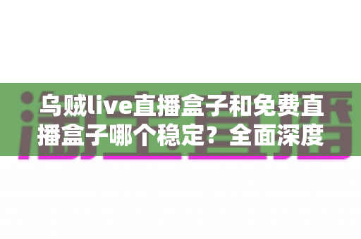 乌贼live直播盒子和免费直播盒子哪个稳定?全面深度对比分析与选购避坑指南 乌贼live直播盒子和免费直播盒子哪个稳定?全面深度对比分析与选购避坑指南