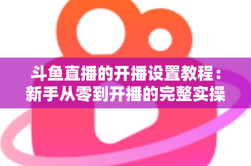 斗鱼直播的开播设置教程:新手从零到开播的完整实操指南 斗鱼直播的开播设置教程:新手从零到开播的完整实操指南