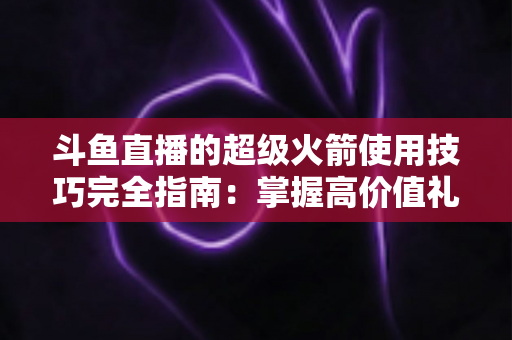 斗鱼直播的超级火箭使用技巧完全指南:掌握高价值礼物的正确打开方式,助你高效追星、主播快速冲榜 斗鱼直播的超级火箭使用技巧完全指南:掌握高价值礼物的正确打开方式,助你高效追星、主播快速冲榜