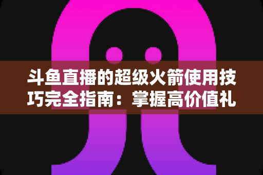 斗鱼直播的超级火箭使用技巧完全指南:掌握高价值礼物的正确打开方式,助你高效追星、主播快速冲榜 斗鱼直播的超级火箭使用技巧完全指南:掌握高价值礼物的正确打开方式,助你高效追星、主播快速冲榜