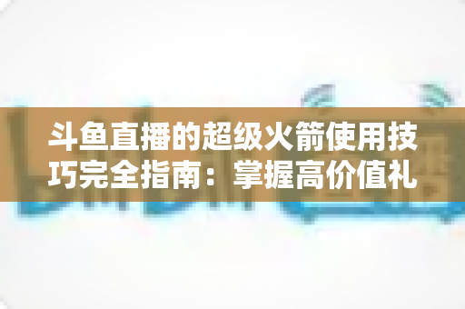 斗鱼直播的超级火箭使用技巧完全指南：掌握高价值礼物的正确打开方式，助你高效追星、主播快速冲榜