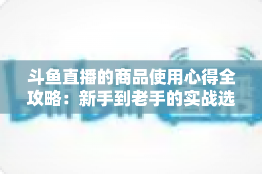 斗鱼直播的商品使用心得全攻略:新手到老手的实战选购经验分享 斗鱼直播的商品使用心得全攻略:新手到老手的实战选购经验分享