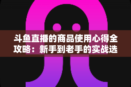 斗鱼直播的商品使用心得全攻略：新手到老手的实战选购经验分享