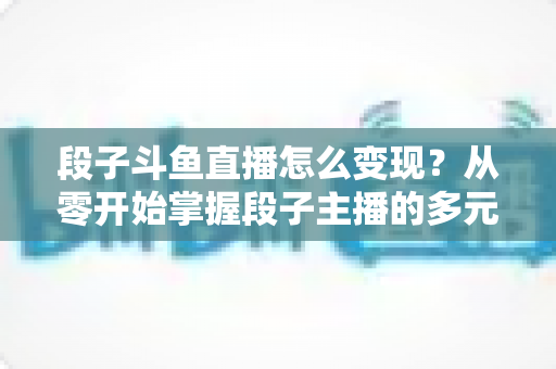 段子斗鱼直播怎么变现?从零开始掌握段子主播的多元化赚钱攻略 段子斗鱼直播怎么变现?从零开始掌握段子主播的多元化赚钱攻略