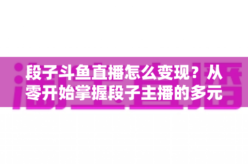 段子斗鱼直播怎么变现？从零开始掌握段子主播的多元化赚钱攻略