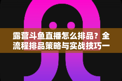 露营斗鱼直播怎么排品?全流程排品策略与实战技巧一文学透 露营斗鱼直播怎么排品?全流程排品策略与实战技巧一文学透
